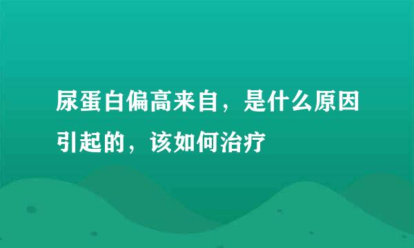 尿蛋白偏高来自，是什么原因引起的，该如何治疗