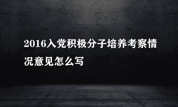 2016入党积极分子培养考察情况意见怎么写