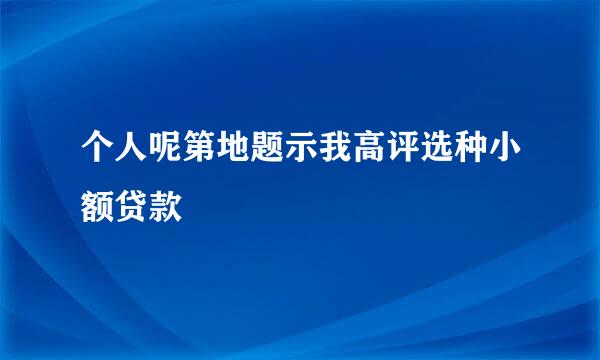 个人呢第地题示我高评选种小额贷款