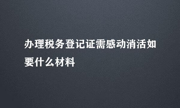 办理税务登记证需感动消活如要什么材料