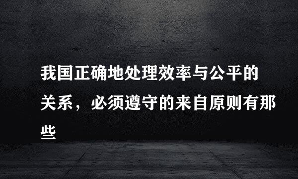 我国正确地处理效率与公平的关系，必须遵守的来自原则有那些