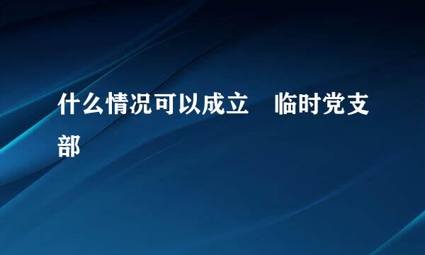 什么情况可以成立 临时党支部