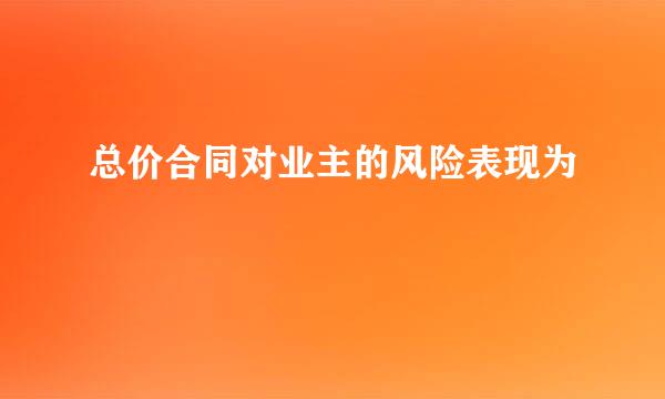 总价合同对业主的风险表现为