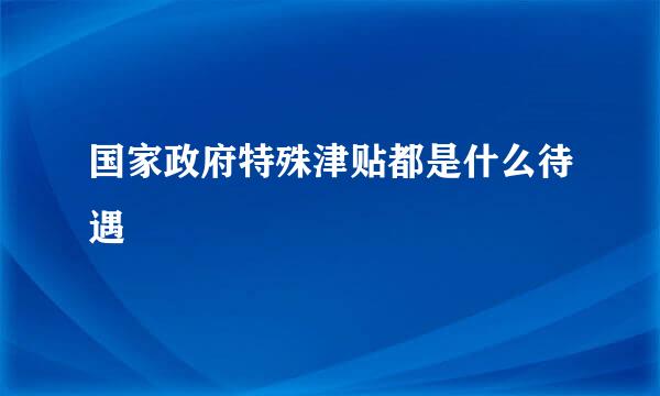 国家政府特殊津贴都是什么待遇