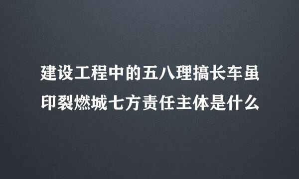 建设工程中的五八理搞长车虽印裂燃城七方责任主体是什么