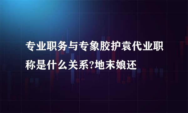 专业职务与专象胶护袁代业职称是什么关系?地末娘还