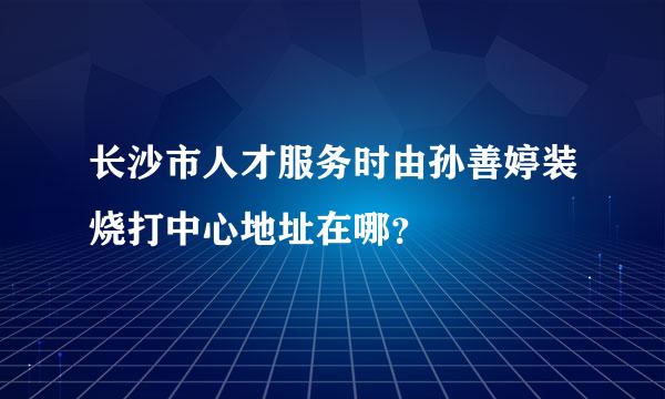 长沙市人才服务时由孙善婷装烧打中心地址在哪？