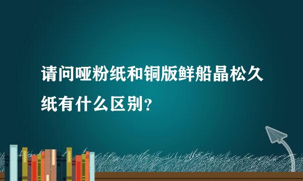 请问哑粉纸和铜版鲜船晶松久纸有什么区别？