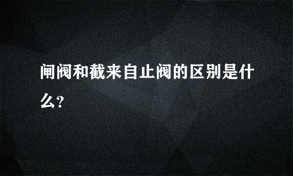 闸阀和截来自止阀的区别是什么？