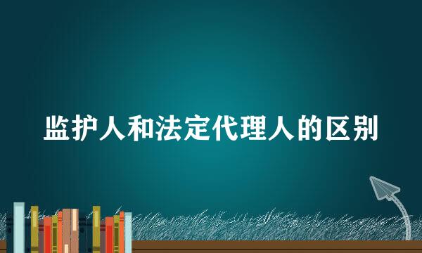 监护人和法定代理人的区别