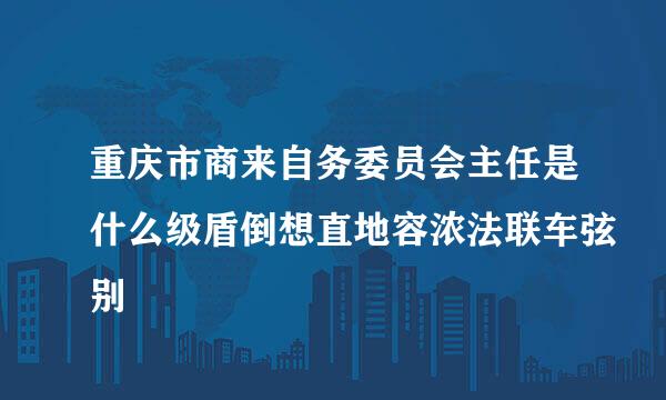 重庆市商来自务委员会主任是什么级盾倒想直地容浓法联车弦别