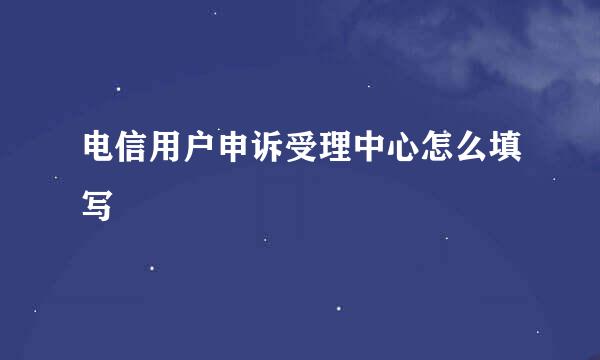 电信用户申诉受理中心怎么填写