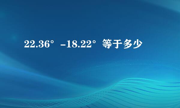 22.36°-18.22°等于多少