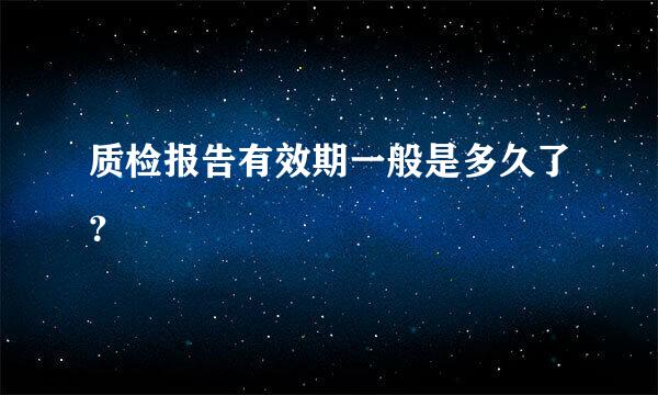 质检报告有效期一般是多久了？