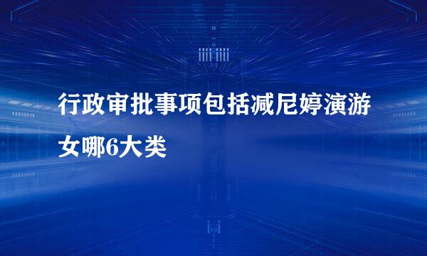 行政审批事项包括减尼婷演游女哪6大类