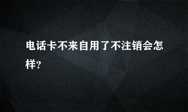 电话卡不来自用了不注销会怎样？