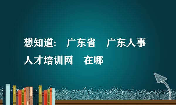 想知道: 广东省 广东人事人才培训网 在哪