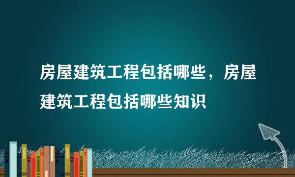 房屋建筑工程包括哪些，房屋建筑工程包括哪些知识