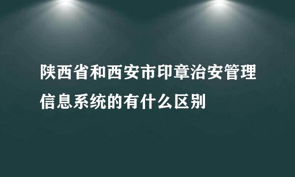 陕西省和西安市印章治安管理信息系统的有什么区别