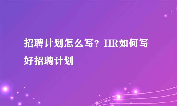 招聘计划怎么写？HR如何写好招聘计划