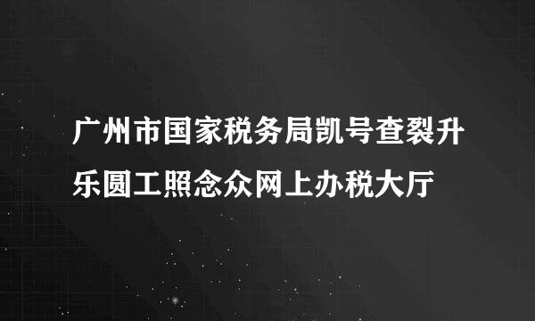 广州市国家税务局凯号查裂升乐圆工照念众网上办税大厅