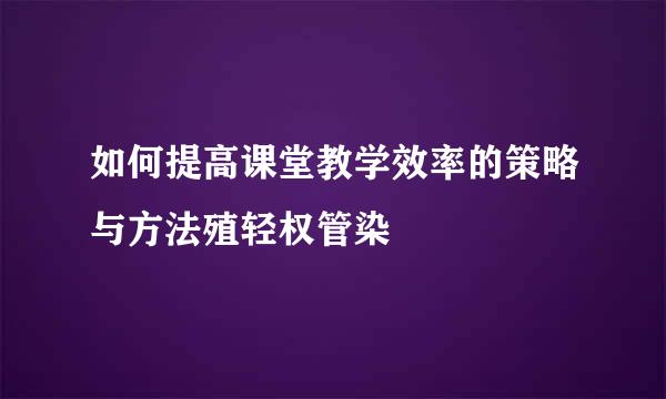 如何提高课堂教学效率的策略与方法殖轻权管染