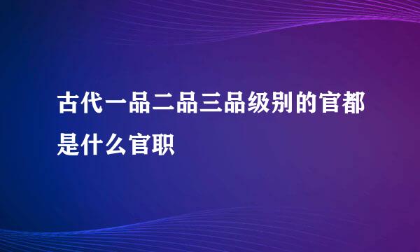 古代一品二品三品级别的官都是什么官职