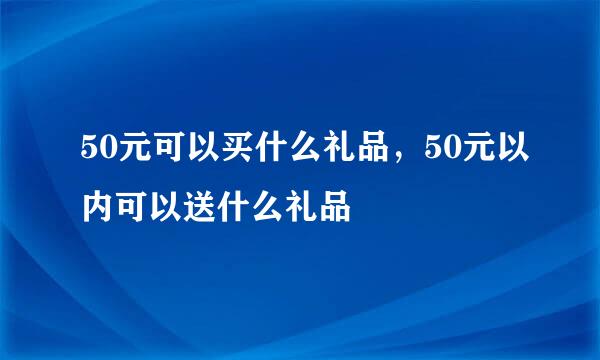 50元可以买什么礼品，50元以内可以送什么礼品