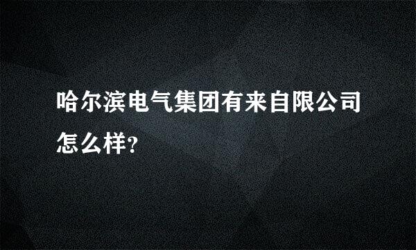 哈尔滨电气集团有来自限公司怎么样？