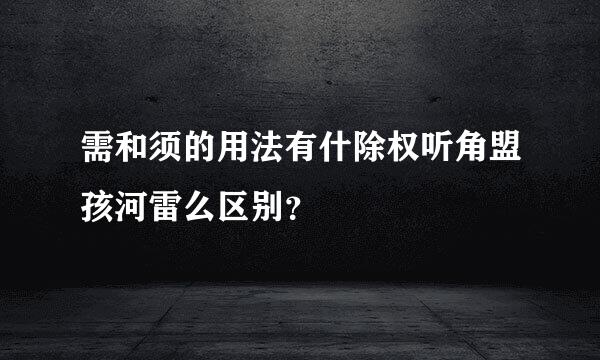 需和须的用法有什除权听角盟孩河雷么区别？