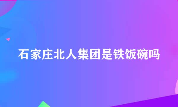 石家庄北人集团是铁饭碗吗