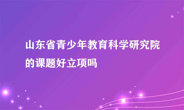 山东省青少年教育科学研究院的课题好立项吗