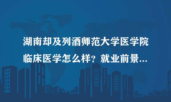 湖南却及列酒师范大学医学院临床医学怎么样？就业前景，死而立官孙做张周师资力量，学术氛围呢？来自急急，谢谢！