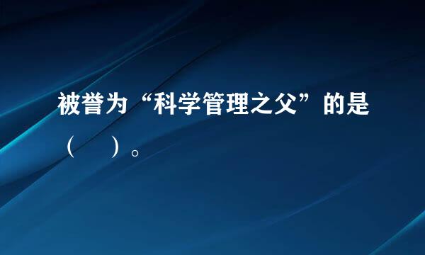 被誉为“科学管理之父”的是（ ）。