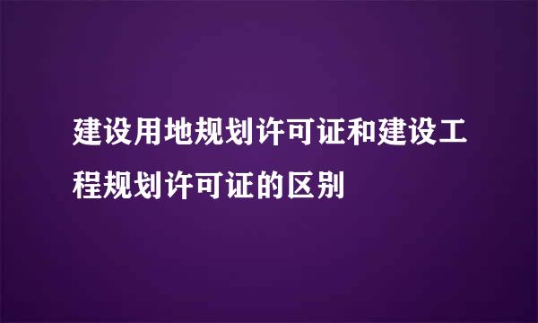 建设用地规划许可证和建设工程规划许可证的区别