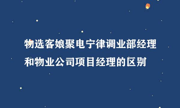 物选客娘聚电宁律调业部经理和物业公司项目经理的区别