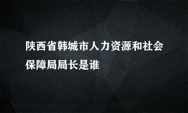 陕西省韩城市人力资源和社会保障局局长是谁