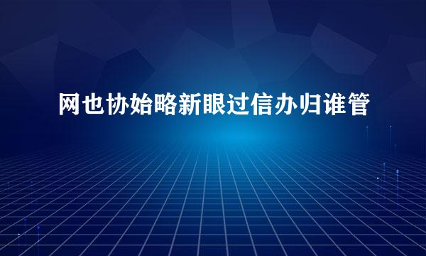 网也协始略新眼过信办归谁管