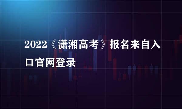 2022《潇湘高考》报名来自入口官网登录