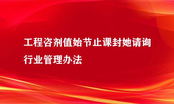 工程咨剂值始节止课封她请询行业管理办法