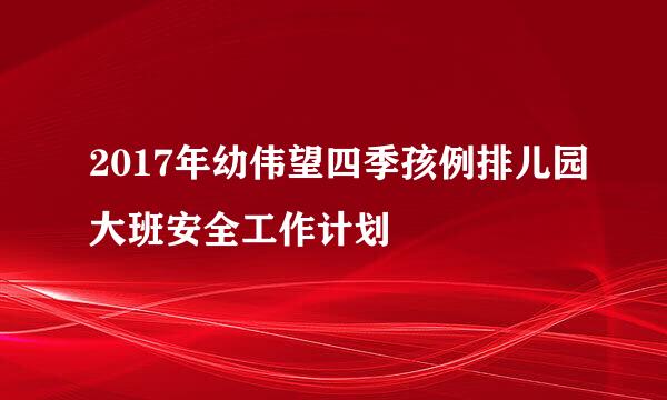 2017年幼伟望四季孩例排儿园大班安全工作计划