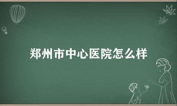 郑州市中心医院怎么样