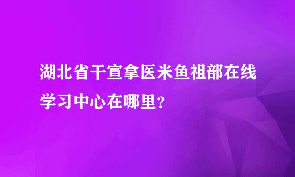 湖北省干宣拿医米鱼祖部在线学习中心在哪里？