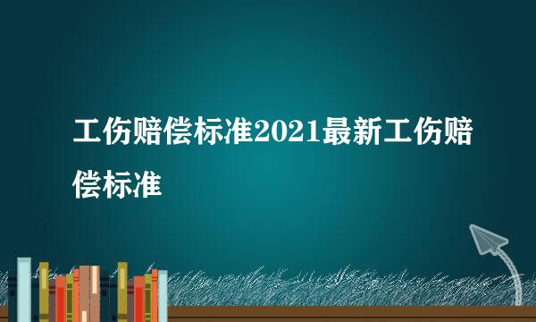 工伤赔偿标准2021最新工伤赔偿标准