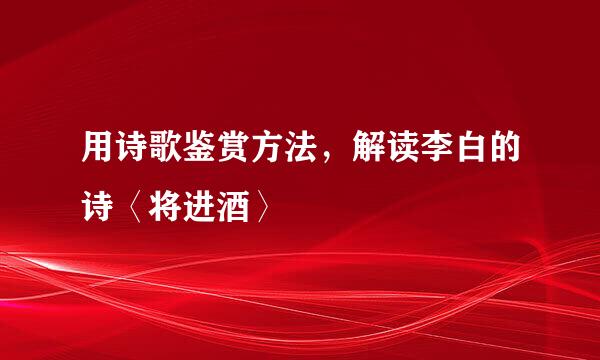 用诗歌鉴赏方法，解读李白的诗〈将进酒〉