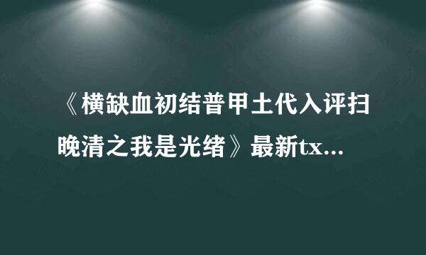 《横缺血初结普甲土代入评扫晚清之我是光绪》最新txt全集下载