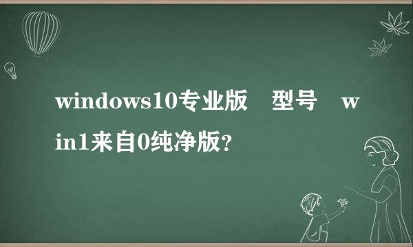 windows10专业版 型号 win1来自0纯净版？