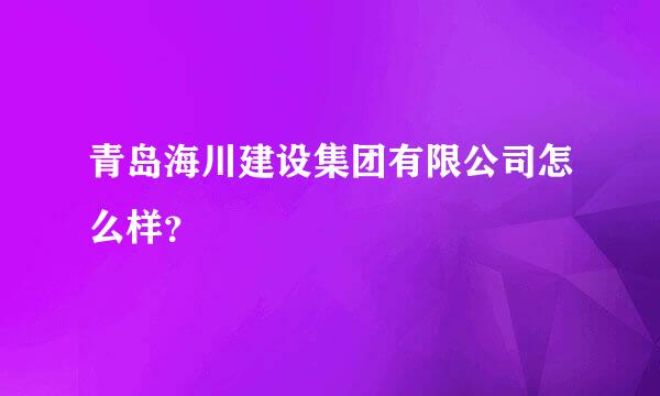 青岛海川建设集团有限公司怎么样？