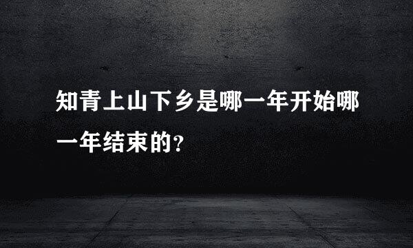 知青上山下乡是哪一年开始哪一年结束的？