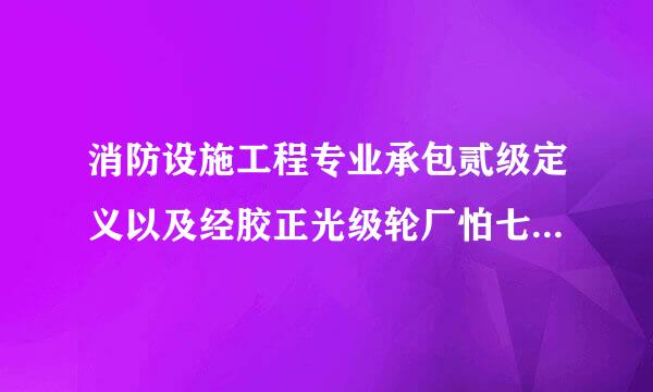 消防设施工程专业承包贰级定义以及经胶正光级轮厂怕七备火营范围